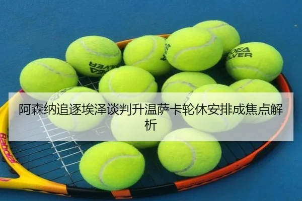 阿森纳追逐埃泽谈判升温萨卡轮休安排成焦点解析